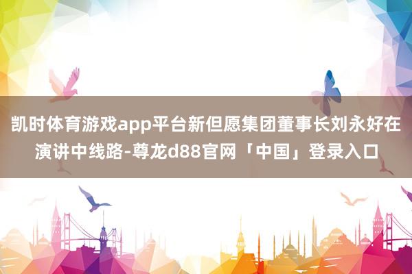凯时体育游戏app平台新但愿集团董事长刘永好在演讲中线路-尊龙d88官网「中国」登录入口