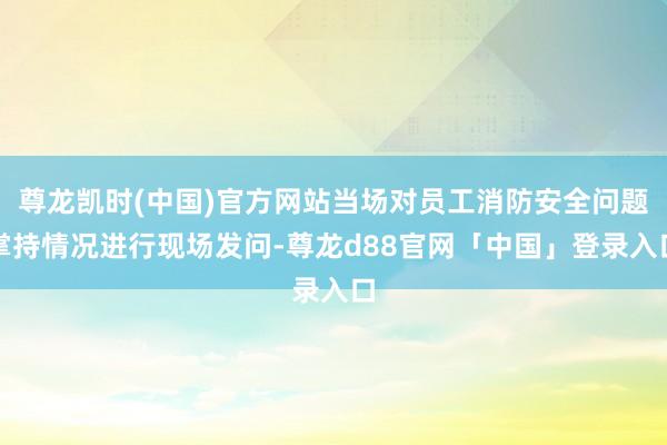 尊龙凯时(中国)官方网站当场对员工消防安全问题掌持情况进行现场发问-尊龙d88官网「中国」登录入口