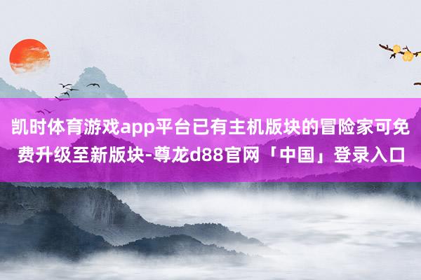 凯时体育游戏app平台已有主机版块的冒险家可免费升级至新版块-尊龙d88官网「中国」登录入口