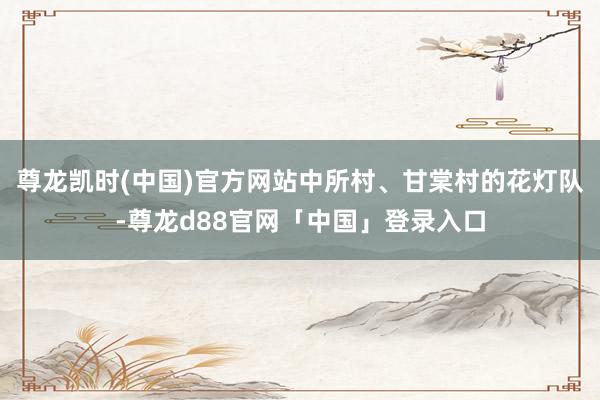 尊龙凯时(中国)官方网站中所村、甘棠村的花灯队-尊龙d88官网「中国」登录入口