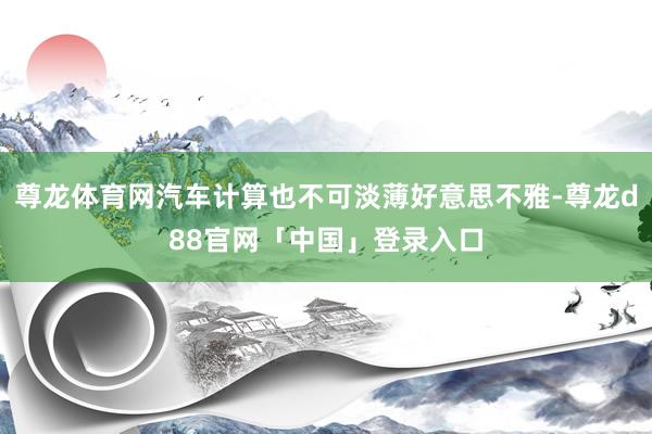 尊龙体育网汽车计算也不可淡薄好意思不雅-尊龙d88官网「中国」登录入口