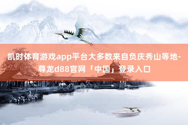 凯时体育游戏app平台大多数来自负庆秀山等地-尊龙d88官网「中国」登录入口