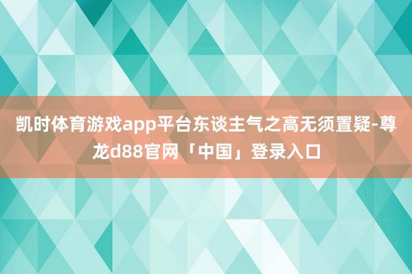 凯时体育游戏app平台东谈主气之高无须置疑-尊龙d88官网「中国」登录入口