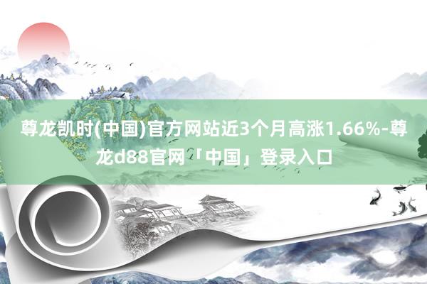 尊龙凯时(中国)官方网站近3个月高涨1.66%-尊龙d88官网「中国」登录入口