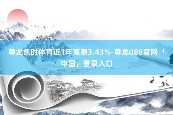 尊龙凯时体育近1年高潮3.43%-尊龙d88官网「中国」登录入口