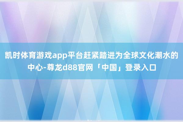 凯时体育游戏app平台赶紧踏进为全球文化潮水的中心-尊龙d88官网「中国」登录入口