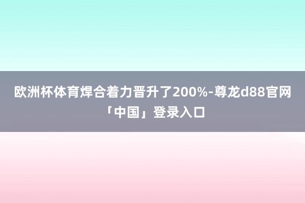 欧洲杯体育焊合着力晋升了200%-尊龙d88官网「中国」登录入口