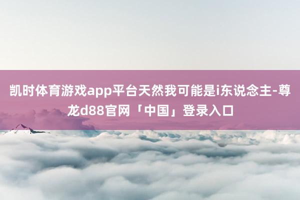 凯时体育游戏app平台天然我可能是i东说念主-尊龙d88官网「中国」登录入口