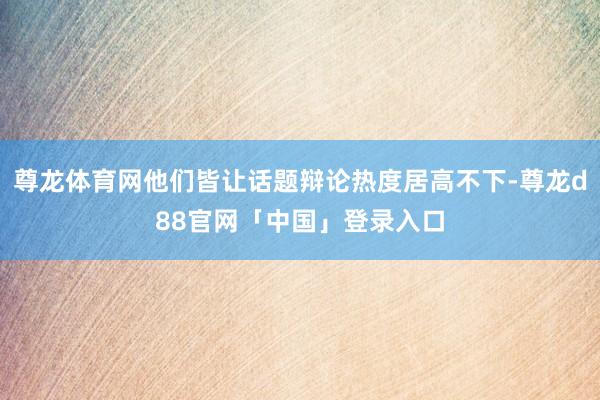 尊龙体育网他们皆让话题辩论热度居高不下-尊龙d88官网「中国」登录入口