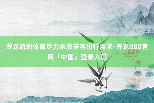 尊龙凯时体育尽力豪恣搭客出行需求-尊龙d88官网「中国」登录入口