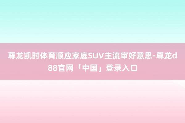 尊龙凯时体育顺应家庭SUV主流审好意思-尊龙d88官网「中国」登录入口