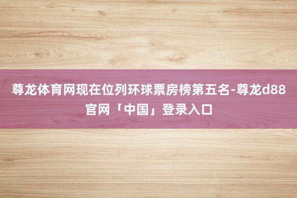 尊龙体育网现在位列环球票房榜第五名-尊龙d88官网「中国」登录入口