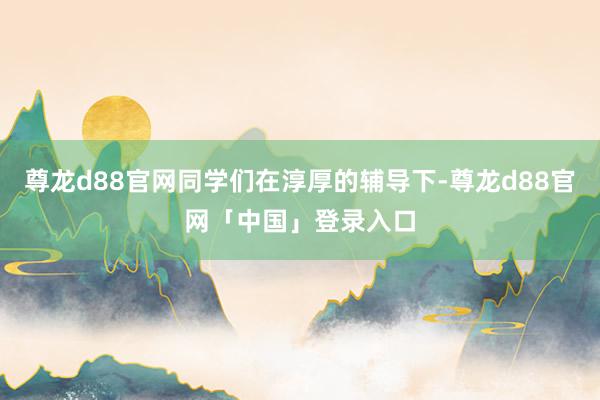 尊龙d88官网同学们在淳厚的辅导下-尊龙d88官网「中国」登录入口