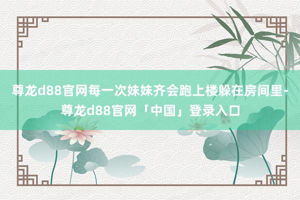 尊龙d88官网每一次妹妹齐会跑上楼躲在房间里-尊龙d88官网「中国」登录入口