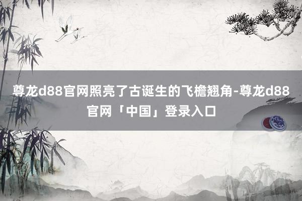 尊龙d88官网照亮了古诞生的飞檐翘角-尊龙d88官网「中国」登录入口