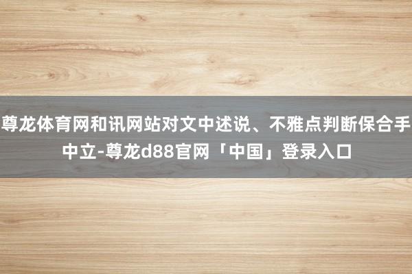 尊龙体育网和讯网站对文中述说、不雅点判断保合手中立-尊龙d88官网「中国」登录入口