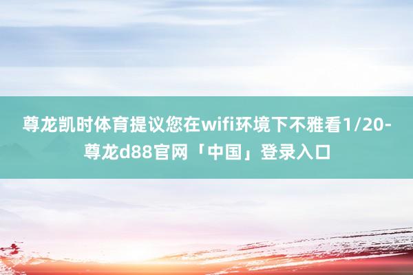尊龙凯时体育提议您在wifi环境下不雅看1/20-尊龙d88官网「中国」登录入口