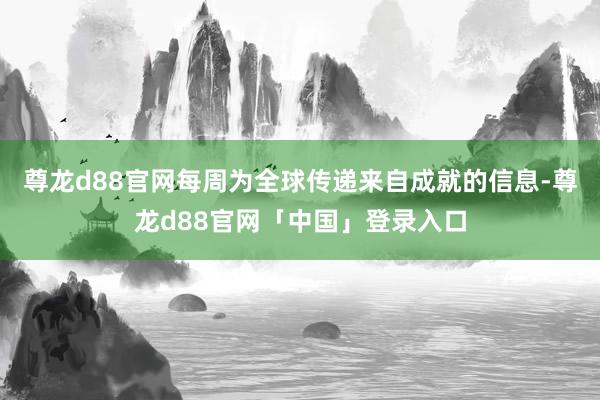 尊龙d88官网每周为全球传递来自成就的信息-尊龙d88官网「中国」登录入口