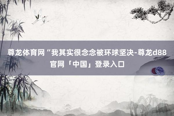 尊龙体育网“我其实很念念被环球坚决-尊龙d88官网「中国」登录入口