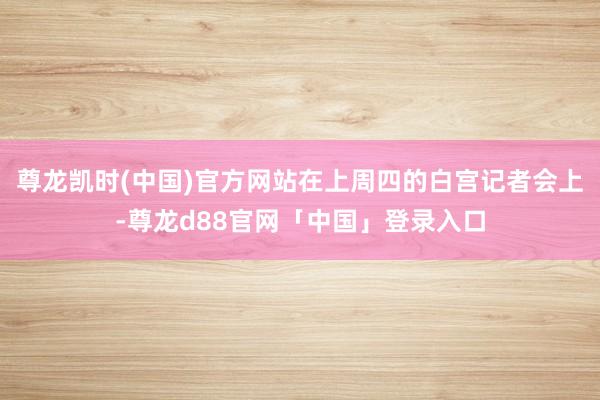 尊龙凯时(中国)官方网站在上周四的白宫记者会上-尊龙d88官网「中国」登录入口
