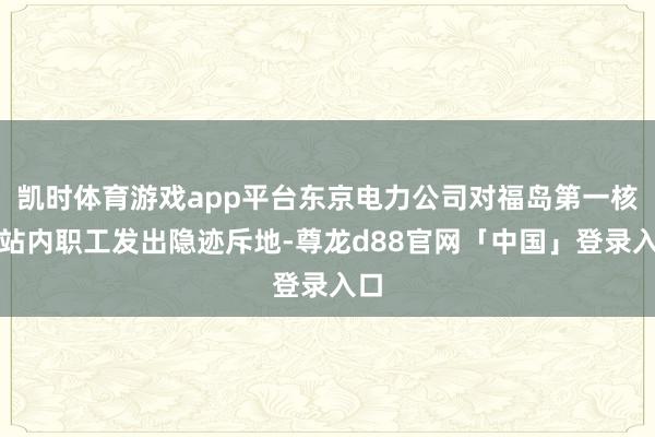凯时体育游戏app平台东京电力公司对福岛第一核电站内职工发出隐迹斥地-尊龙d88官网「中国」登录入口