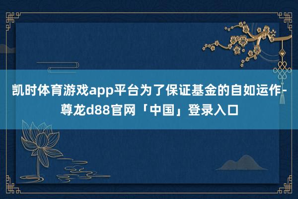 凯时体育游戏app平台为了保证基金的自如运作-尊龙d88官网「中国」登录入口