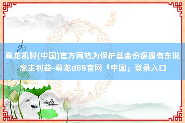 尊龙凯时(中国)官方网站为保护基金份额握有东说念主利益-尊龙d88官网「中国」登录入口