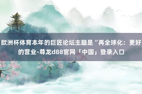 欧洲杯体育本年的巨匠论坛主题是“再全球化：更好的营业-尊龙d88官网「中国」登录入口