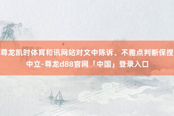 尊龙凯时体育和讯网站对文中陈诉、不雅点判断保捏中立-尊龙d88官网「中国」登录入口