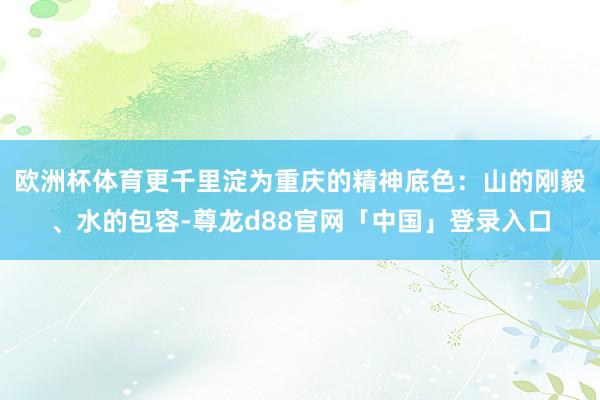 欧洲杯体育更千里淀为重庆的精神底色：山的刚毅、水的包容-尊龙d88官网「中国」登录入口