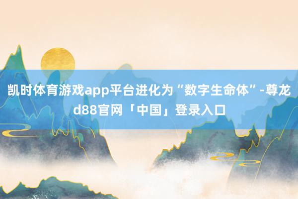 凯时体育游戏app平台进化为“数字生命体”-尊龙d88官网「中国」登录入口