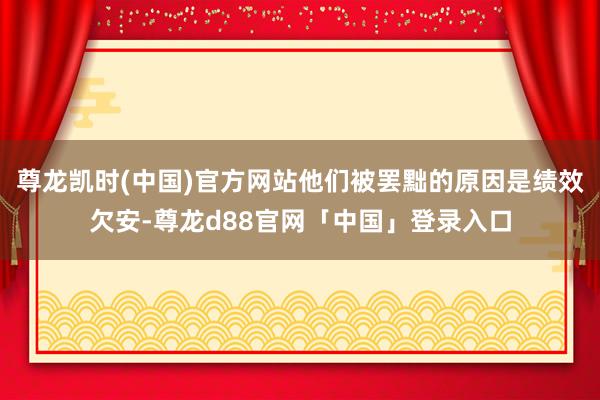 尊龙凯时(中国)官方网站他们被罢黜的原因是绩效欠安-尊龙d88官网「中国」登录入口