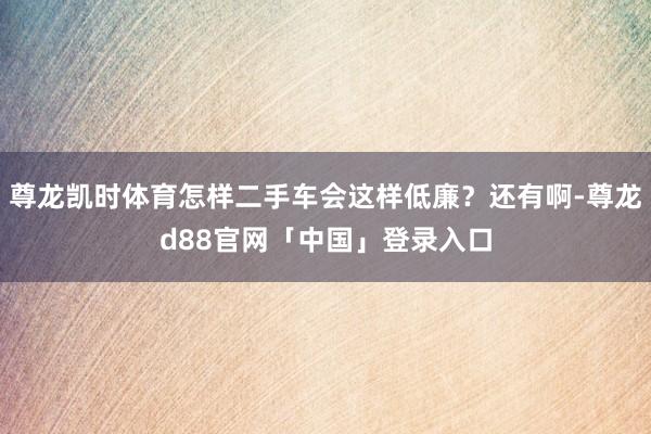 尊龙凯时体育怎样二手车会这样低廉？还有啊-尊龙d88官网「中国」登录入口