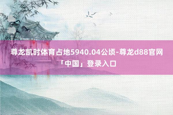 尊龙凯时体育占地5940.04公顷-尊龙d88官网「中国」登录入口