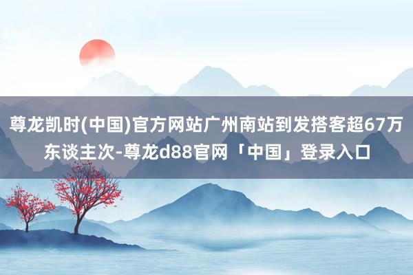 尊龙凯时(中国)官方网站广州南站到发搭客超67万东谈主次-尊龙d88官网「中国」登录入口