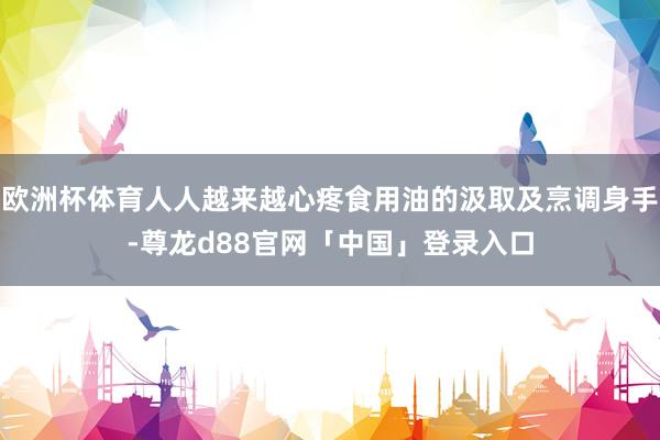 欧洲杯体育人人越来越心疼食用油的汲取及烹调身手-尊龙d88官网「中国」登录入口