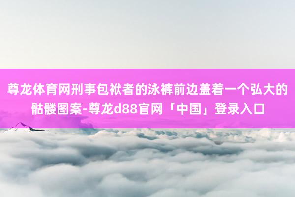 尊龙体育网刑事包袱者的泳裤前边盖着一个弘大的骷髅图案-尊龙d88官网「中国」登录入口