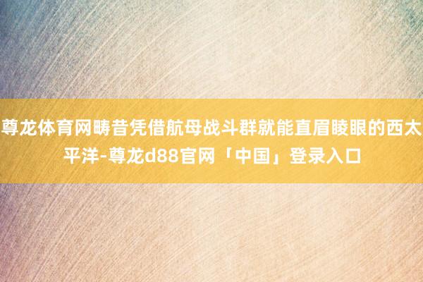尊龙体育网畴昔凭借航母战斗群就能直眉睖眼的西太平洋-尊龙d88官网「中国」登录入口