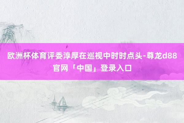 欧洲杯体育评委淳厚在巡视中时时点头-尊龙d88官网「中国」登录入口