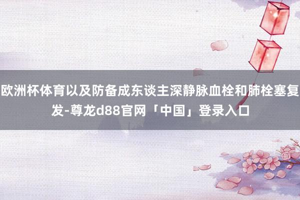 欧洲杯体育以及防备成东谈主深静脉血栓和肺栓塞复发-尊龙d88官网「中国」登录入口