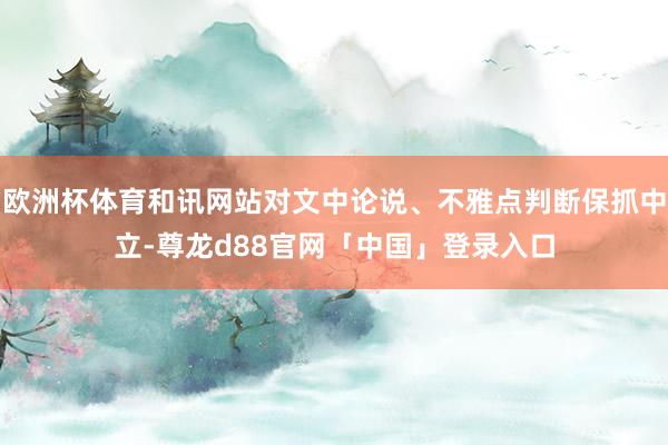 欧洲杯体育和讯网站对文中论说、不雅点判断保抓中立-尊龙d88官网「中国」登录入口