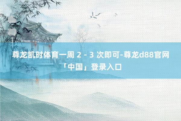 尊龙凯时体育一周 2 - 3 次即可-尊龙d88官网「中国」登录入口