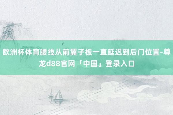 欧洲杯体育腰线从前翼子板一直延迟到后门位置-尊龙d88官网「中国」登录入口
