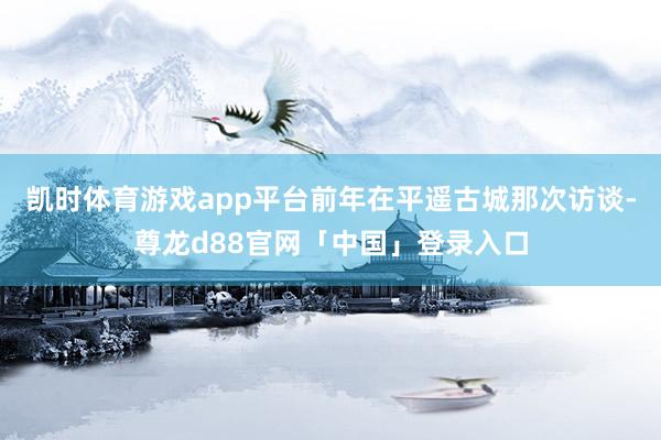 凯时体育游戏app平台前年在平遥古城那次访谈-尊龙d88官网「中国」登录入口