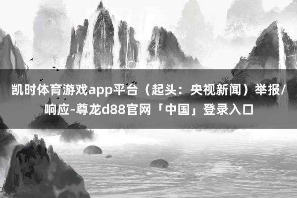 凯时体育游戏app平台（起头：央视新闻）举报/响应-尊龙d88官网「中国」登录入口