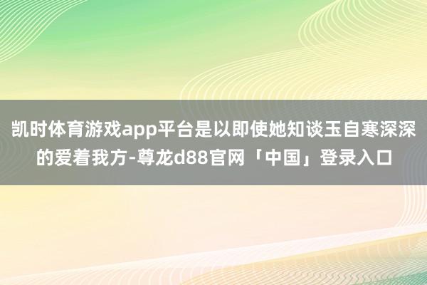 凯时体育游戏app平台是以即使她知谈玉自寒深深的爱着我方-尊龙d88官网「中国」登录入口