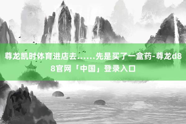 尊龙凯时体育进店去……先是买了一盒药-尊龙d88官网「中国」登录入口