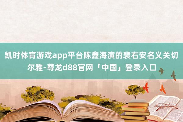 凯时体育游戏app平台陈鑫海演的裴右安名义关切尔雅-尊龙d88官网「中国」登录入口