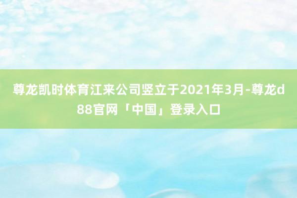 尊龙凯时体育江来公司竖立于2021年3月-尊龙d88官网「中国」登录入口