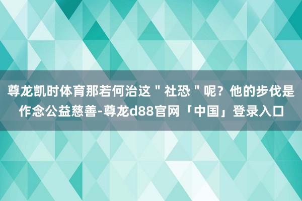 尊龙凯时体育那若何治这＂社恐＂呢？他的步伐是作念公益慈善-尊龙d88官网「中国」登录入口
